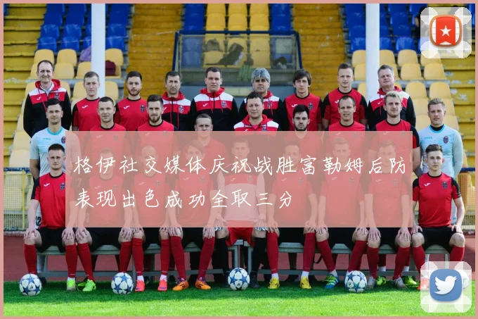 格伊社交媒体庆祝战胜富勒姆后防表现出色成功全取三分