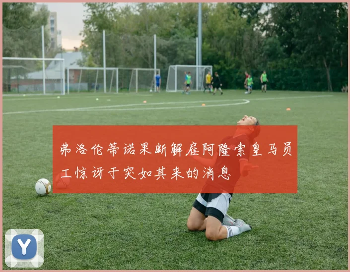 弗洛伦蒂诺果断解雇阿隆索皇马员工惊讶于突如其来的消息