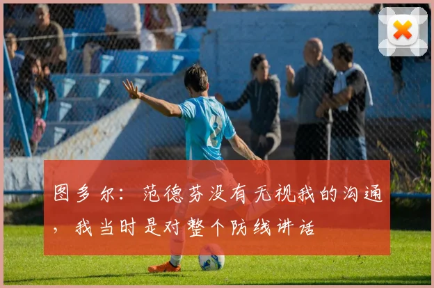 图多尔：范德芬没有无视我的沟通，我当时是对整个防线讲话