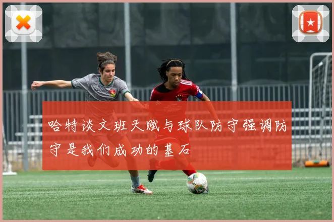 哈特谈文班天赋与球队防守强调防守是我们成功的基石