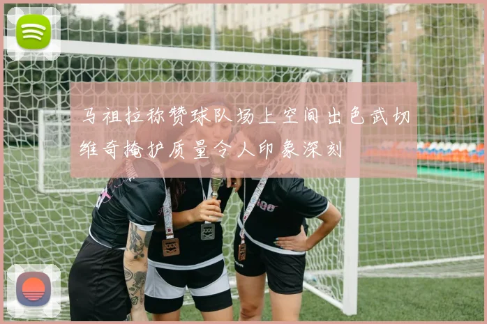 马祖拉称赞球队场上空间出色武切维奇掩护质量令人印象深刻