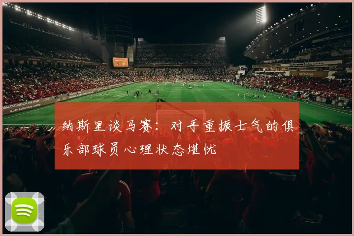 纳斯里谈马赛：对手重振士气的俱乐部球员心理状态堪忧