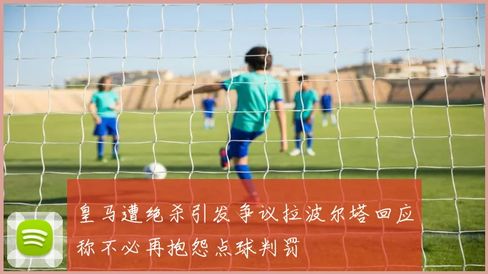 皇马遭绝杀引发争议拉波尔塔回应称不必再抱怨点球判罚
