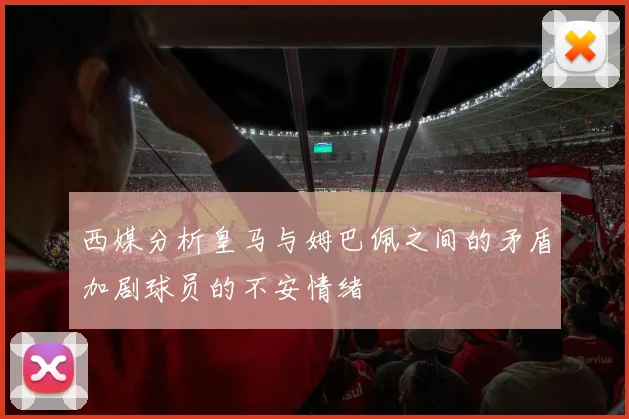 西媒分析皇马与姆巴佩之间的矛盾加剧球员的不安情绪