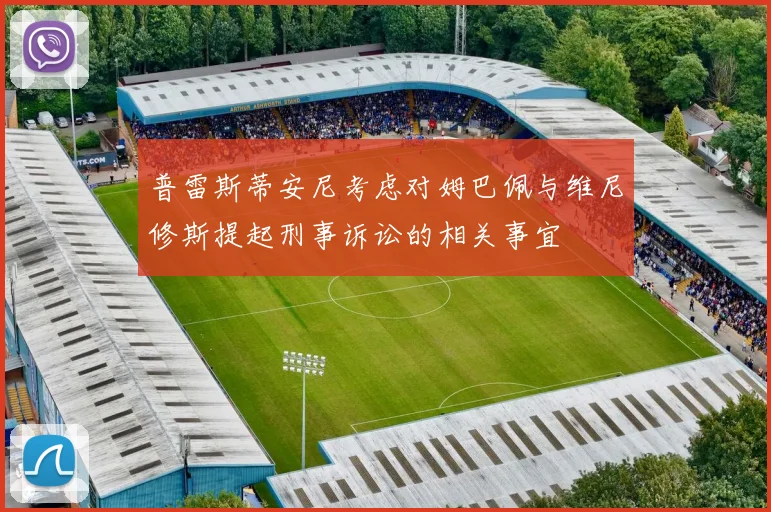 普雷斯蒂安尼考虑对姆巴佩与维尼修斯提起刑事诉讼的相关事宜