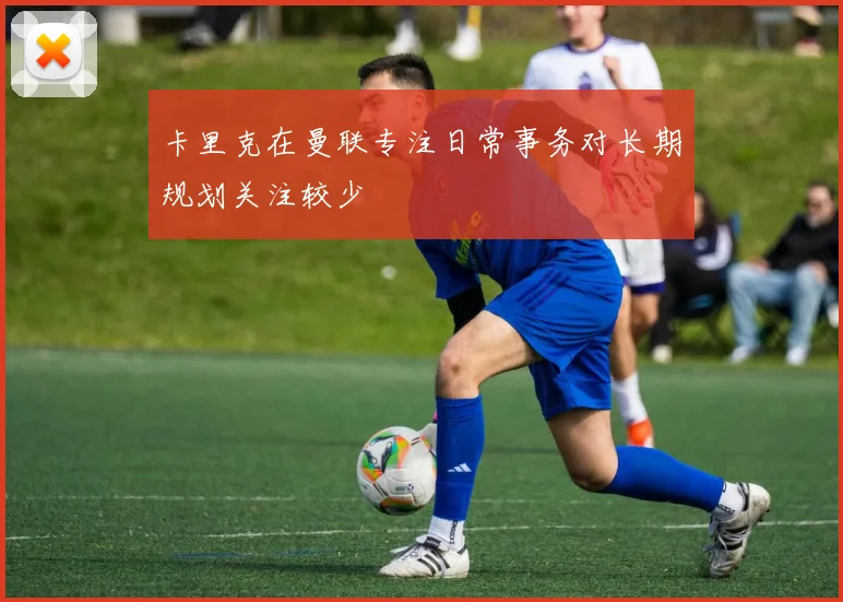 卡里克在曼联专注日常事务对长期规划关注较少