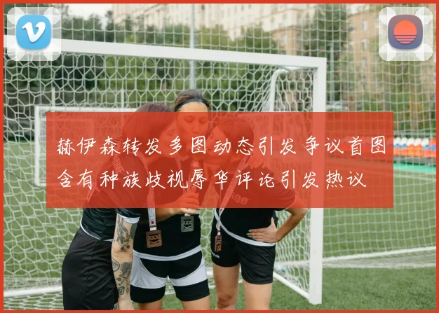 赫伊森转发多图动态引发争议首图含有种族歧视辱华评论引发热议