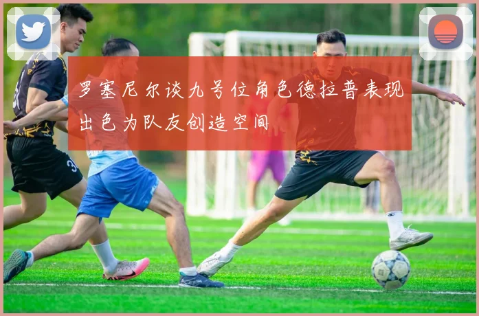 罗塞尼尔谈九号位角色德拉普表现出色为队友创造空间