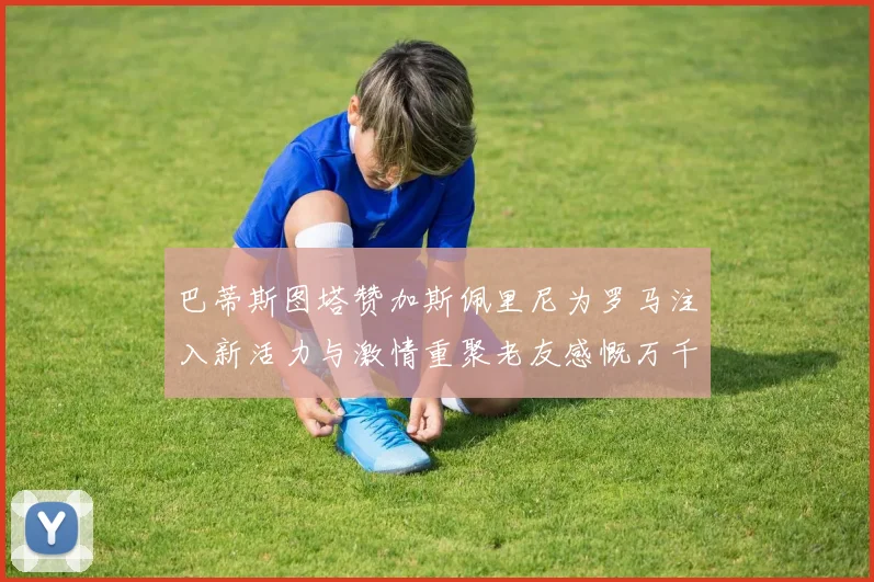 巴蒂斯图塔赞加斯佩里尼为罗马注入新活力与激情重聚老友感慨万千