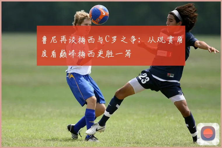 鲁尼再谈梅西与C罗之争：从观赏角度看巅峰梅西更胜一筹