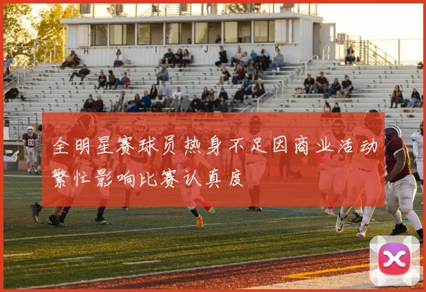 全明星赛球员热身不足因商业活动繁忙影响比赛认真度