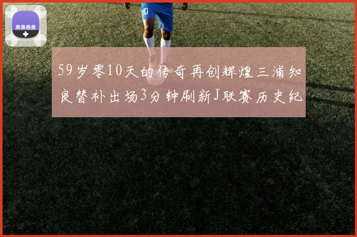 59岁零10天的传奇再创辉煌三浦知良替补出场3分钟刷新J联赛历史纪录