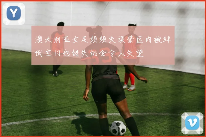 澳大利亚女足频频失误禁区内被绊倒空门也错失机会令人失望