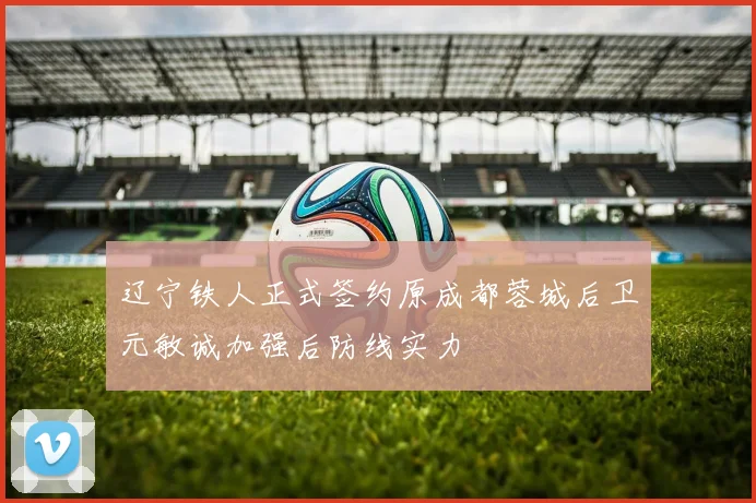 辽宁铁人正式签约原成都蓉城后卫元敏诚加强后防线实力