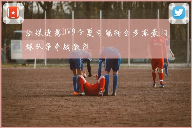 法媒透露DV9今夏可能转会多家豪门球队争夺战激烈