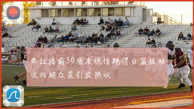 弗拉格前50场表现惊艳得分篮板助攻均超众星引发热议
