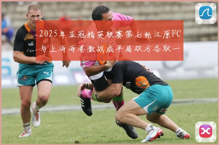 2025年亚冠精英联赛第七轮江原FC与上海海港激战成平局双方各取一分