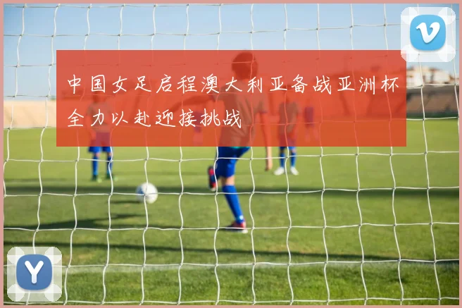 中国女足启程澳大利亚备战亚洲杯全力以赴迎接挑战