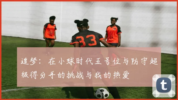 追梦：在小球时代五号位与防守超级得分手的挑战与我的热爱