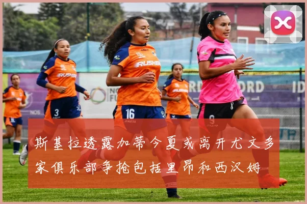 斯基拉透露加蒂今夏或离开尤文多家俱乐部争抢包括里昂和西汉姆